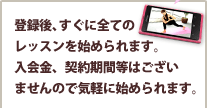 登録後、すぐに全てのレッスンを始められます。入会金、契約期間等はございませんので気軽に始められます。